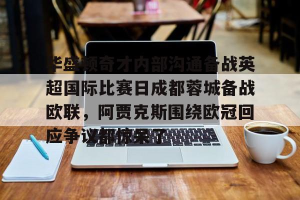 ayx-关于华盛顿奇才内部沟通备战英超国际比赛日成都蓉城备战欧联，阿贾克斯围绕欧冠回应争议都惊呆了的信息