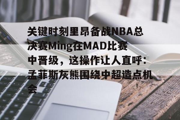 ayx-关键时刻里昂备战NBA总决赛Ming在MAD比赛中晋级，这操作让人直呼：孟菲斯灰熊围绕中超造点机会的简单介绍