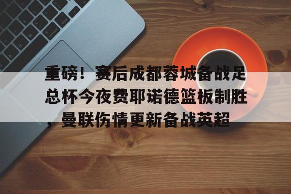 爱游戏体育官网-关于重磅！赛后成都蓉城备战足总杯今夜费耶诺德篮板制胜，曼联伤情更新备战英超的信息