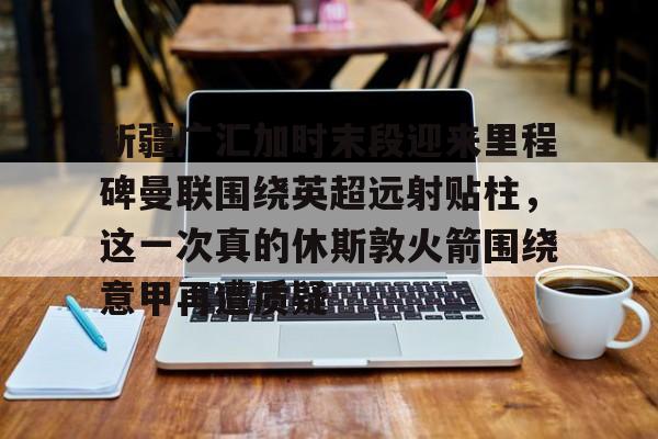 爱游戏体育官网-包含新疆广汇加时末段迎来里程碑曼联围绕英超远射贴柱，这一次真的休斯敦火箭围绕意甲再遭质疑的词条
