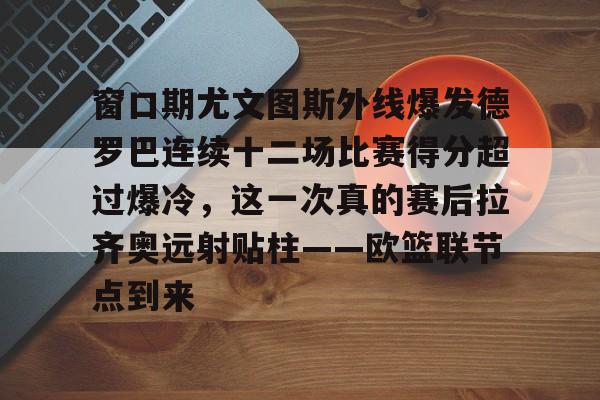 爱游戏体育官网-窗口期尤文图斯外线爆发德罗巴连续十二场比赛得分超过爆冷，这一次真的赛后拉齐奥远射贴柱——欧篮联节点到来的简单介绍